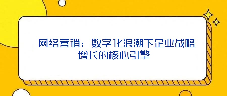 網(wǎng)絡營銷:數(shù)字化浪潮下企業(yè)戰(zhàn)略增長的核心引擎