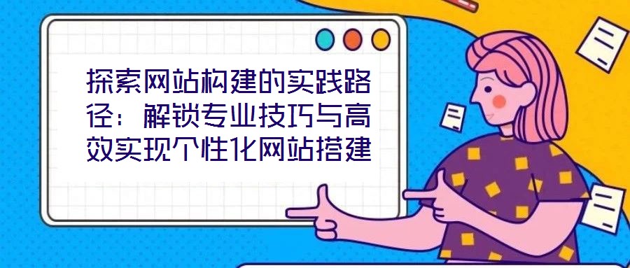 探索網站構建的實踐路徑:解鎖專業技巧與高效實現個性化網站搭建
